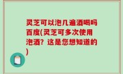 灵芝可以泡几遍酒喝吗百度(灵芝可多次使用泡酒？这是您想知道的)