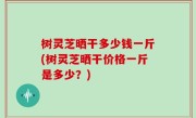 树灵芝晒干多少钱一斤(树灵芝晒干价格一斤是多少？)
