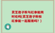 灵芝孢子粉与红参能同时吃吗(灵芝孢子粉和红参能一起服用吗？)