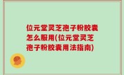 位元堂灵芝孢子粉胶囊怎么服用(位元堂灵芝孢子粉胶囊用法指南)