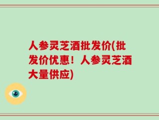 人参灵芝酒批发价(批发价优惠！人参灵芝酒大量供应)