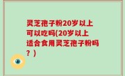 灵芝孢子粉20岁以上可以吃吗(20岁以上适合食用灵芝孢子粉吗？)
