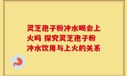灵芝孢子粉冲水喝会上火吗 探究灵芝孢子粉冲水饮用与上火的关系
