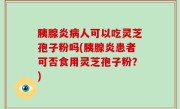 胰腺炎病人可以吃灵芝孢子粉吗(胰腺炎患者可否食用灵芝孢子粉？)
