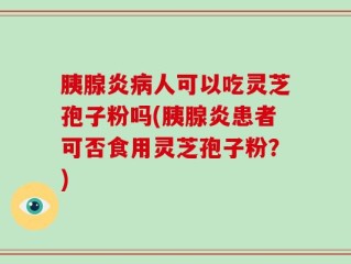 胰腺炎病人可以吃灵芝孢子粉吗(胰腺炎患者可否食用灵芝孢子粉？)