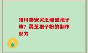银川泰安灵芝破壁孢子粉？灵芝孢子粉的制作配方