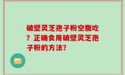 破壁灵芝孢子粉空腹吃？正确食用破壁灵芝孢子粉的方法？