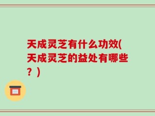 天成灵芝有什么功效(天成灵芝的益处有哪些？)