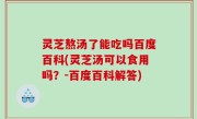 灵芝熬汤了能吃吗百度百科(灵芝汤可以食用吗？-百度百科解答)