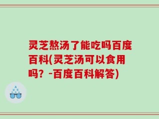 灵芝熬汤了能吃吗百度百科(灵芝汤可以食用吗？-百度百科解答)