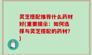 灵芝搭配推荐什么药材好(重要提示：如何选择与灵芝搭配的药材？)