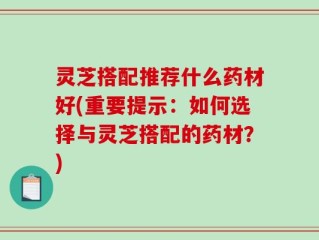灵芝搭配推荐什么药材好(重要提示：如何选择与灵芝搭配的药材？)