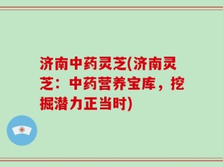 济南中药灵芝(济南灵芝：中药营养宝库，挖掘潜力正当时)