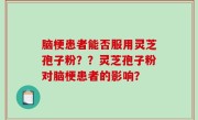 脑梗患者能否服用灵芝孢子粉？？灵芝孢子粉对脑梗患者的影响？
