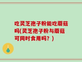 吃灵芝孢子粉能吃蘑菇吗(灵芝孢子粉与蘑菇可同时食用吗？)