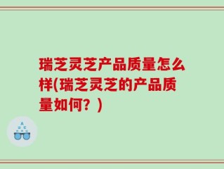 瑞芝灵芝产品质量怎么样(瑞芝灵芝的产品质量如何？)