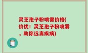 灵芝孢子粉喷雾价格(价优！灵芝孢子粉喷雾，助你远离疾病)