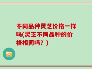 不同品种灵芝价格一样吗(灵芝不同品种的价格相同吗？)