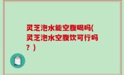 灵芝泡水能空腹喝吗(灵芝泡水空腹饮可行吗？)