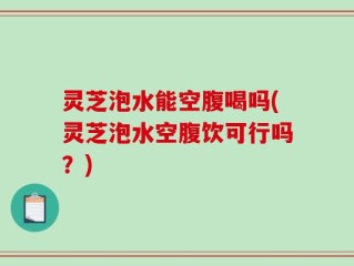 灵芝泡水能空腹喝吗(灵芝泡水空腹饮可行吗？)