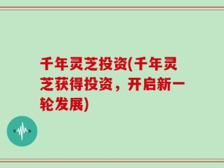 千年灵芝投资(千年灵芝获得投资，开启新一轮发展)