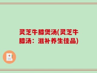 灵芝牛膝煲汤(灵芝牛膝汤：滋补养生佳品)