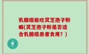 乳腺癌能吃灵芝孢子粉嘛(灵芝孢子粉是否适合乳腺癌患者食用？)