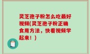 灵芝孢子粉怎么吃最好视频(灵芝孢子粉正确食用方法，快看视频学起来！)