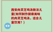 西安肉灵芝鸡汤做法儿童(如何制作健康美味的肉灵芝鸡汤，适合儿童饮用？)