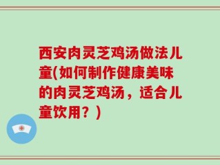 西安肉灵芝鸡汤做法儿童(如何制作健康美味的肉灵芝鸡汤，适合儿童饮用？)