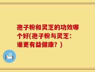 孢子粉和灵芝的功效哪个好(孢子粉与灵芝：谁更有益健康？)