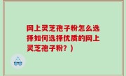 网上灵芝孢子粉怎么选择如何选择优质的网上灵芝孢子粉？)