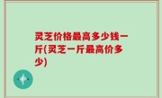 灵芝价格最高多少钱一斤(灵芝一斤最高价多少)