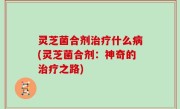 灵芝菌合剂治疗什么病(灵芝菌合剂：神奇的治疗之路)
