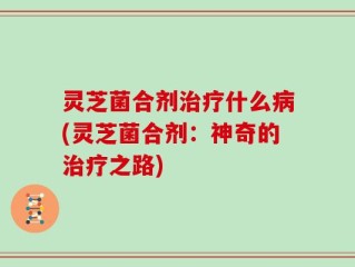 灵芝菌合剂治疗什么病(灵芝菌合剂：神奇的治疗之路)