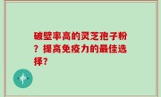 破壁率高的灵芝孢子粉？提高免疫力的最佳选择？