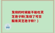 发烧的时候能不能吃灵芝孢子粉(发烧了可否服用灵芝孢子粉？)