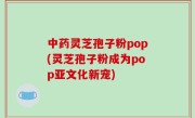 中药灵芝孢子粉pop(灵芝孢子粉成为pop亚文化新宠)