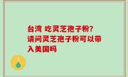 台湾 吃灵芝孢子粉？请问灵芝孢子粉可以带入美国吗