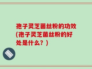 孢子灵芝菌丝粉的功效(孢子灵芝菌丝粉的好处是什么？)