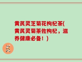 黄芪灵芝菊花枸杞茶(黄芪灵菊茶佐枸杞，滋养健康必备！)