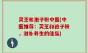 灵芝和孢子粉中医(中医推荐：灵芝和孢子粉，滋补养生的佳品)