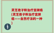 灵芝孢子粉治疗宫颈癌(灵芝孢子粉治疗宫颈癌——自然疗法的一种)