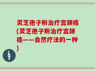 灵芝孢子粉治疗宫颈癌(灵芝孢子粉治疗宫颈癌——自然疗法的一种)