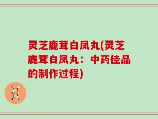 灵芝鹿茸白凤丸(灵芝鹿茸白凤丸：中药佳品的制作过程)