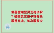 徽善堂破壁灵芝孢子粉？破壁灵芝孢子粉每天服用几次，每次服多少