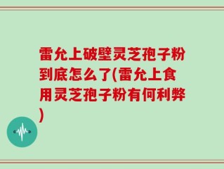 雷允上破壁灵芝孢子粉到底怎么了(雷允上食用灵芝孢子粉有何利弊)
