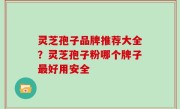 灵芝孢子品牌推荐大全？灵芝孢子粉哪个牌子最好用安全