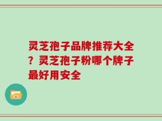 灵芝孢子品牌推荐大全？灵芝孢子粉哪个牌子最好用安全