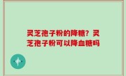 灵芝孢子粉的降糖？灵芝孢子粉可以降血糖吗